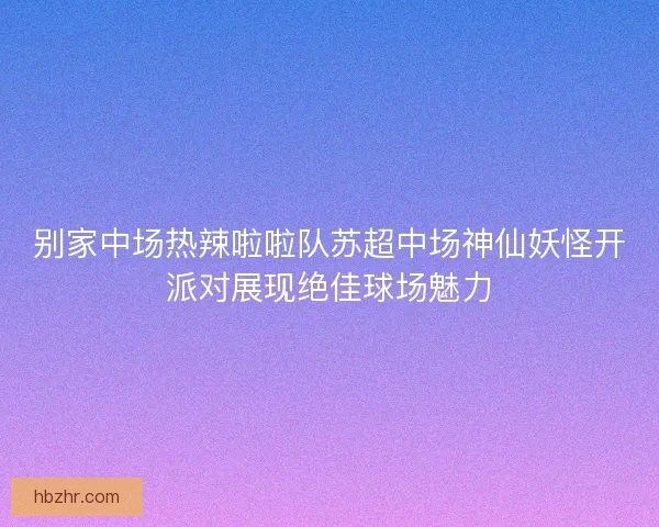 别家中场热辣啦啦队苏超中场神仙妖怪开派对展现绝佳球场魅力