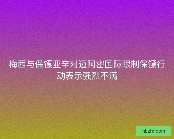 梅西与保镖亚辛对迈阿密国际限制保镖行动表示强烈不满