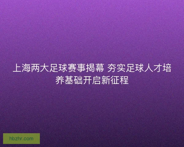 上海两大足球赛事揭幕 夯实足球人才培养基础开启新征程 上海两大足球赛事揭幕 夯实足球人才培养基础开启新征程