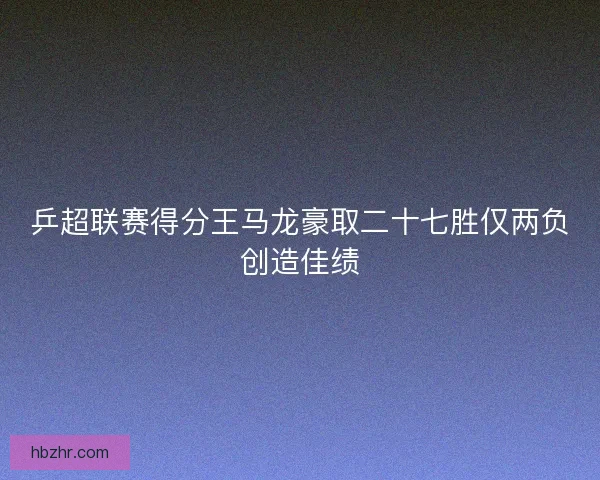 乒超联赛得分王马龙豪取二十七胜仅两负创造佳绩