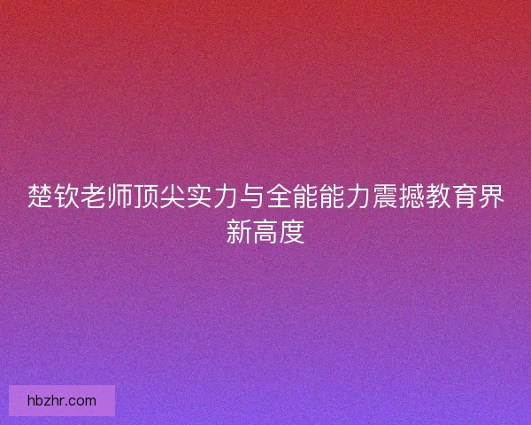 楚钦老师顶尖实力与全能能力震撼教育界新高度
