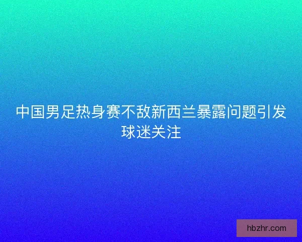 中国男足热身赛不敌新西兰暴露问题引发球迷关注
