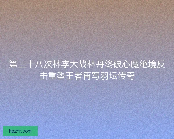 第三十八次林李大战林丹终破心魔绝境反击重塑王者再写羽坛传奇