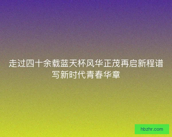 走过四十余载蓝天杯风华正茂再启新程谱写新时代青春华章 走过四十余载蓝天杯风华正茂再启新程谱写新时代青春华章