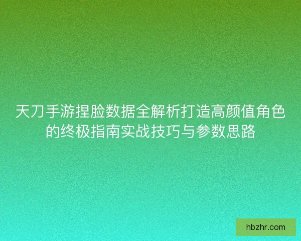 天刀手游捏脸数据全解析打造高颜值角色的终极指南实战技巧与参数思路 天刀手游捏脸数据全解析打造高颜值角色的终极指南实战技巧与参数思路