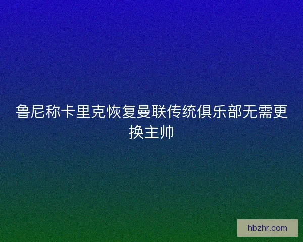 鲁尼称卡里克恢复曼联传统俱乐部无需更换主帅 鲁尼称卡里克恢复曼联传统俱乐部无需更换主帅