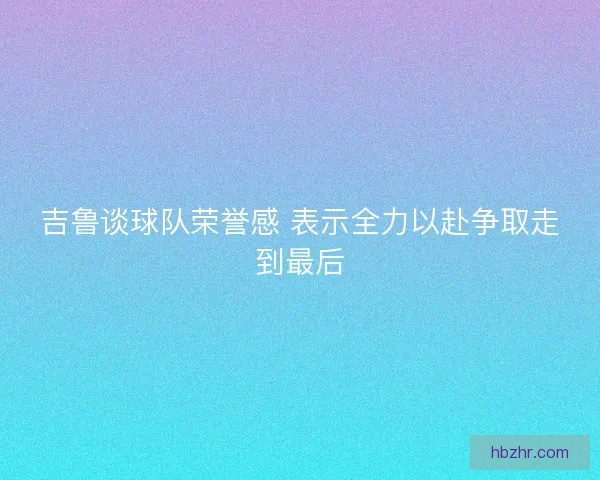 吉鲁谈球队荣誉感 表示全力以赴争取走到最后 吉鲁谈球队荣誉感 表示全力以赴争取走到最后