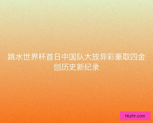 跳水世界杯首日中国队大放异彩豪取四金创历史新纪录