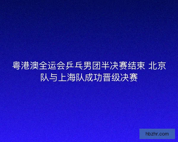 粤港澳全运会乒乓男团半决赛结束 北京队与上海队成功晋级决赛 粤港澳全运会乒乓男团半决赛结束 北京队与上海队成功晋级决赛