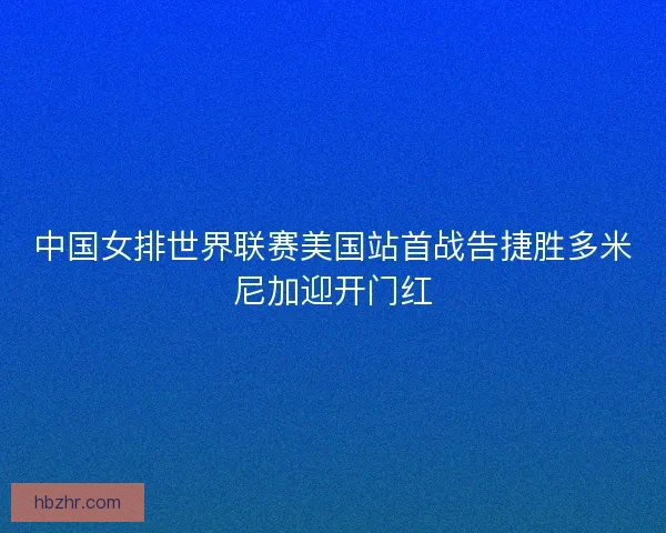 中国女排世界联赛美国站首战告捷胜多米尼加迎开门红 中国女排世界联赛美国站首战告捷胜多米尼加迎开门红