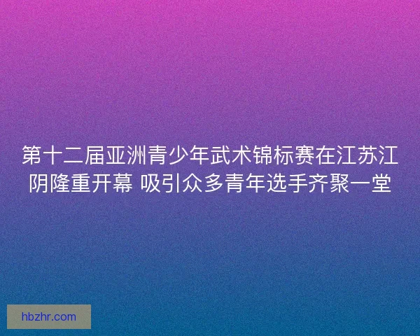 第十二届亚洲青少年武术锦标赛在江苏江阴隆重开幕 吸引众多青年选手齐聚一堂 第十二届亚洲青少年武术锦标赛在江苏江阴隆重开幕 吸引众多青年选手齐聚一堂