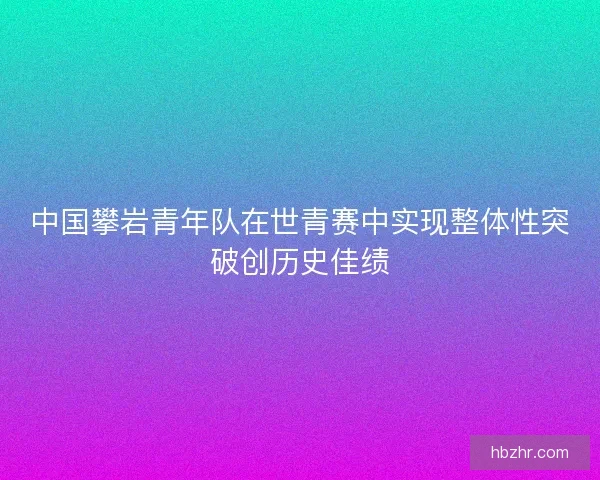 中国攀岩青年队在世青赛中实现整体性突破创历史佳绩 中国攀岩青年队在世青赛中实现整体性突破创历史佳绩