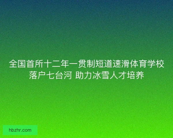 全国首所十二年一贯制短道速滑体育学校落户七台河 助力冰雪人才培养 全国首所十二年一贯制短道速滑体育学校落户七台河 助力冰雪人才培养