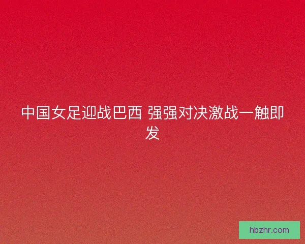 中国女足迎战巴西 强强对决激战一触即发 中国女足迎战巴西 强强对决激战一触即发