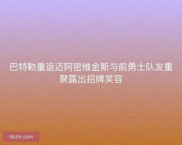 巴特勒重返迈阿密维金斯与前勇士队友重聚露出招牌笑容 巴特勒重返迈阿密维金斯与前勇士队友重聚露出招牌笑容